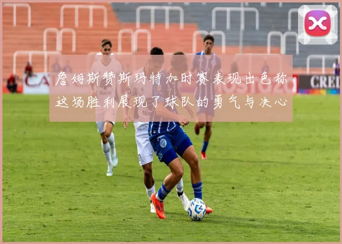 詹姆斯赞斯玛特加时赛表现出色称这场胜利展现了球队的勇气与决心