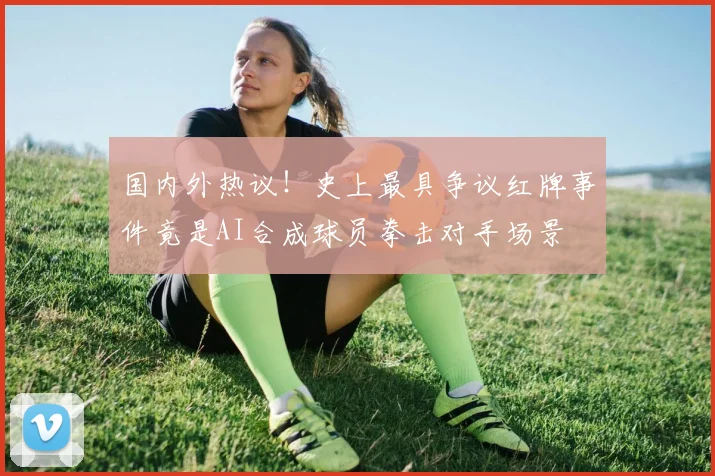 国内外热议！史上最具争议红牌事件竟是AI合成球员拳击对手场景