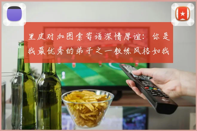里皮对加图索寄语深情厚谊：你是我最优秀的弟子之一教练风格如我般出色