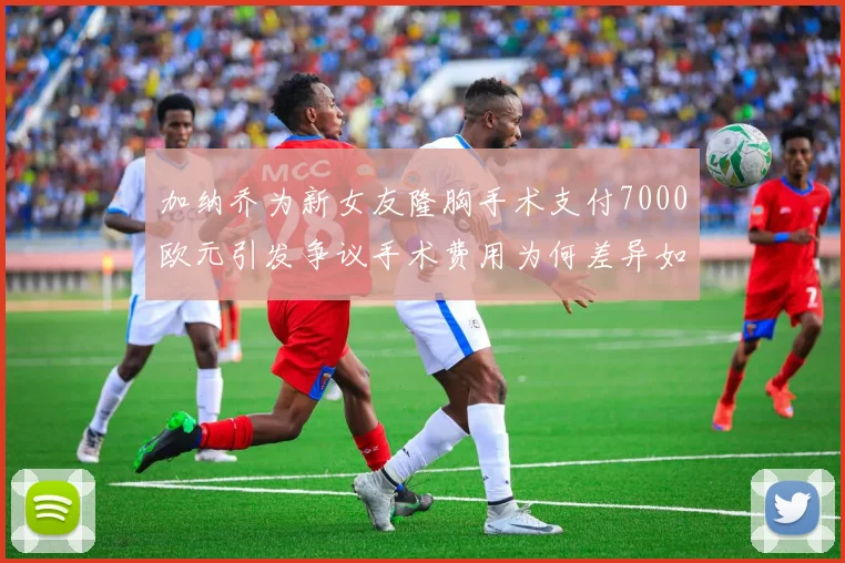 加纳乔为新女友隆胸手术支付7000欧元引发争议手术费用为何差异如此之大