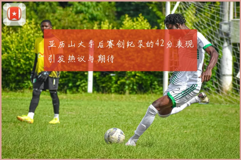 亚历山大季后赛创纪录的42分表现引发热议与期待