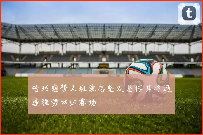 哈珀盛赞文班意志坚定坚信其将迅速强势回归赛场