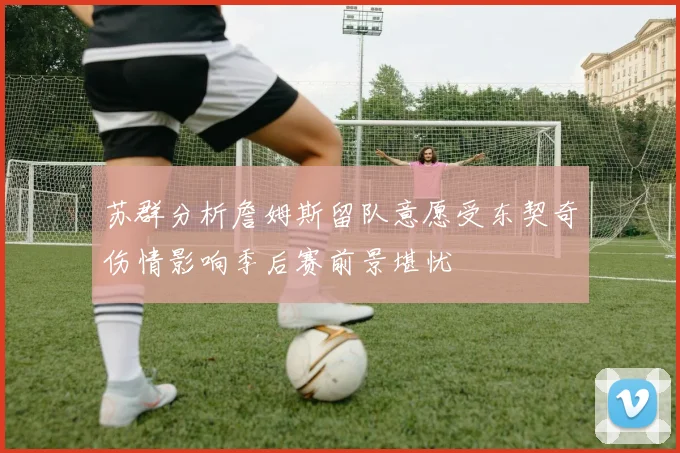 苏群分析詹姆斯留队意愿受东契奇伤情影响季后赛前景堪忧