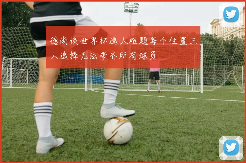 德尚谈世界杯选人难题每个位置三人选择无法带齐所有球员