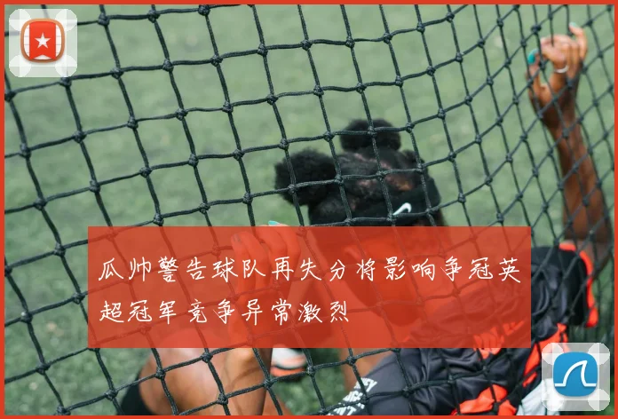 瓜帅警告球队再失分将影响争冠英超冠军竞争异常激烈