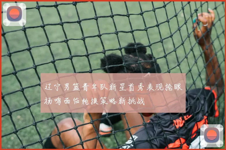 辽宁男篮青年队新星首秀表现抢眼杨鸣面临轮换策略新挑战