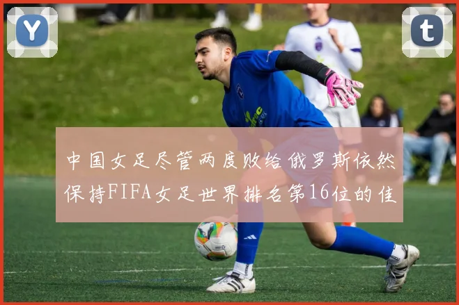 中国女足尽管两度败给俄罗斯依然保持FIFA女足世界排名第16位的佳绩